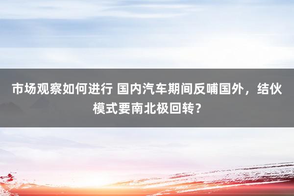 市场观察如何进行 国内汽车期间反哺国外，结伙模式要南北极回转？