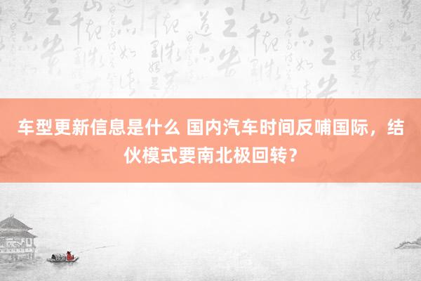 车型更新信息是什么 国内汽车时间反哺国际，结伙模式要南北极回转？