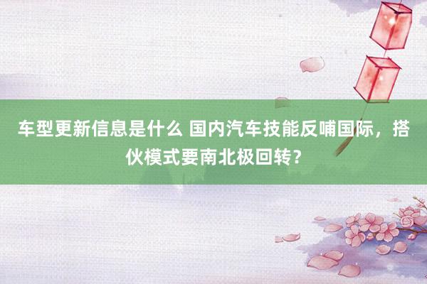 车型更新信息是什么 国内汽车技能反哺国际，搭伙模式要南北极回转？