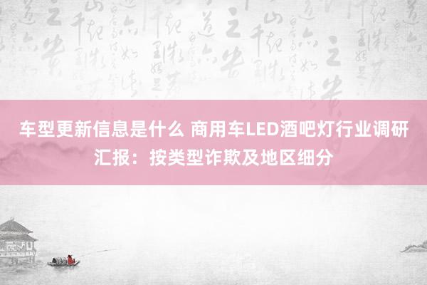 车型更新信息是什么 商用车LED酒吧灯行业调研汇报：按类型诈欺及地区细分