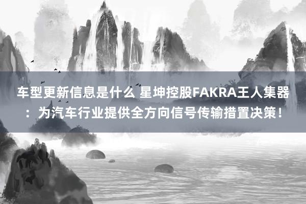 车型更新信息是什么 星坤控股FAKRA王人集器：为汽车行业提供全方向信号传输措置决策！