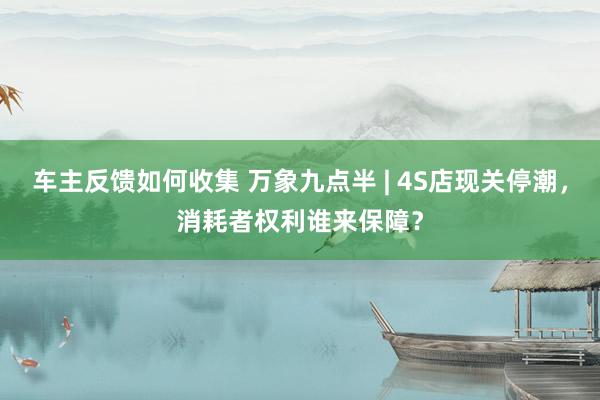 车主反馈如何收集 万象九点半 | 4S店现关停潮，消耗者权利谁来保障？