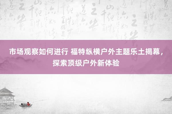 市场观察如何进行 福特纵横户外主题乐土揭幕，探索顶级户外新体验