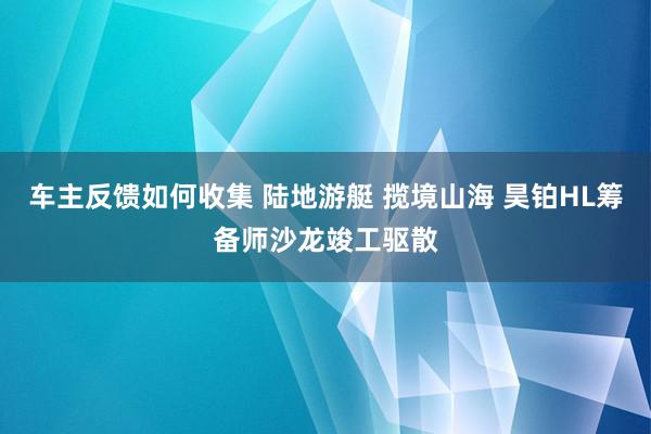 车主反馈如何收集 陆地游艇 揽境山海 昊铂HL筹备师沙龙竣工驱散