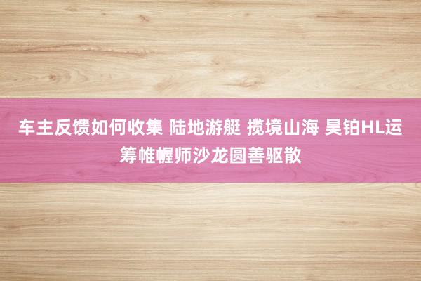 车主反馈如何收集 陆地游艇 揽境山海 昊铂HL运筹帷幄师沙龙圆善驱散