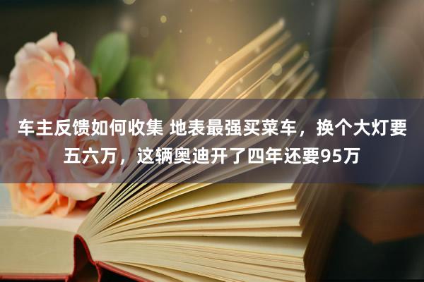 车主反馈如何收集 地表最强买菜车，换个大灯要五六万，这辆奥迪开了四年还要95万