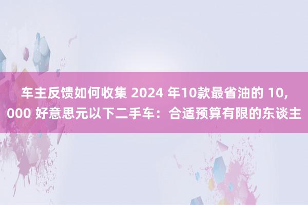 车主反馈如何收集 2024 年10款最省油的 10,000 好意思元以下二手车：合适预算有限的东谈主