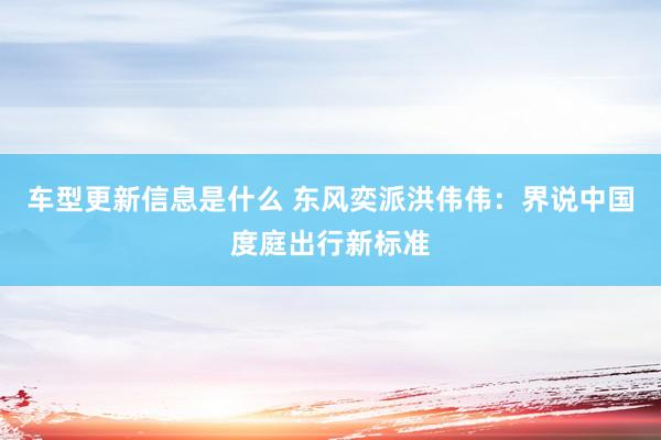 车型更新信息是什么 东风奕派洪伟伟：界说中国度庭出行新标准