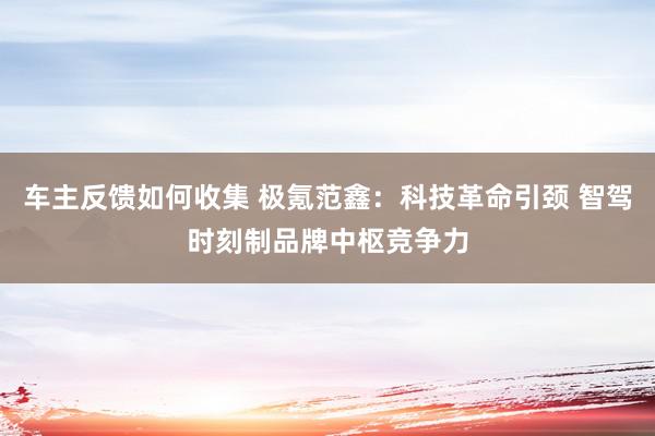 车主反馈如何收集 极氪范鑫：科技革命引颈 智驾时刻制品牌中枢竞争力