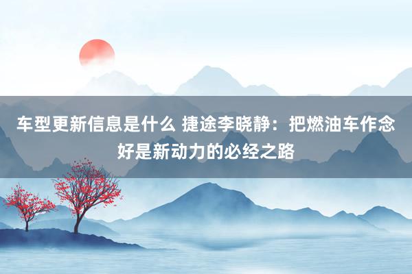 车型更新信息是什么 捷途李晓静：把燃油车作念好是新动力的必经之路