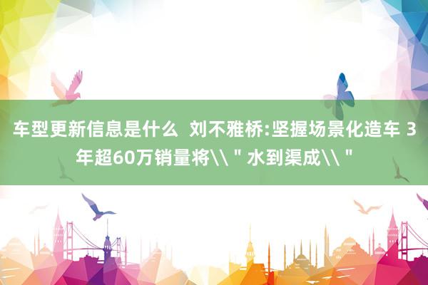 车型更新信息是什么  刘不雅桥:坚握场景化造车 3年超60万销量将\＂水到渠成\＂