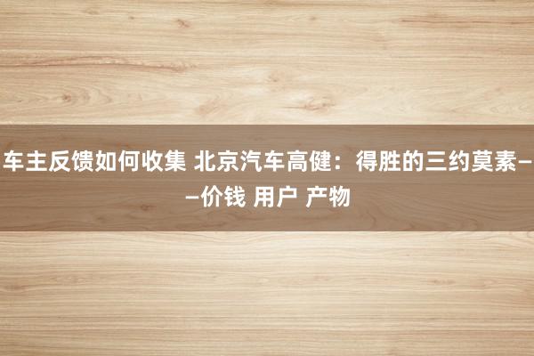 车主反馈如何收集 北京汽车高健：得胜的三约莫素——价钱 用户 产物