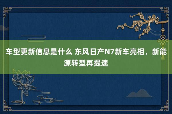 车型更新信息是什么 东风日产N7新车亮相，新能源转型再提速