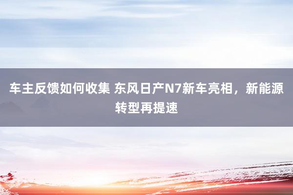 车主反馈如何收集 东风日产N7新车亮相，新能源转型再提速