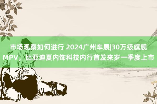 市场观察如何进行 2024广州车展|30万级旗舰MPV，比亚迪夏内饰科技内行首发来岁一季度上市