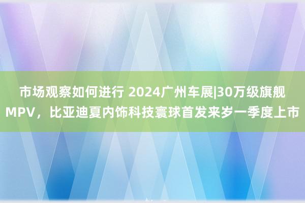 市场观察如何进行 2024广州车展|30万级旗舰MPV，比亚迪夏内饰科技寰球首发来岁一季度上市