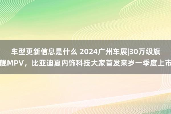 车型更新信息是什么 2024广州车展|30万级旗舰MPV，比亚迪夏内饰科技大家首发来岁一季度上市