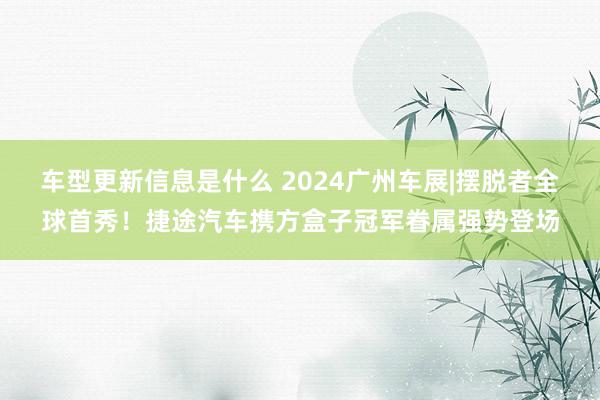 车型更新信息是什么 2024广州车展|摆脱者全球首秀！捷途汽车携方盒子冠军眷属强势登场