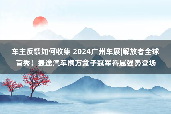 车主反馈如何收集 2024广州车展|解放者全球首秀！捷途汽车携方盒子冠军眷属强势登场