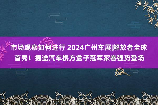 市场观察如何进行 2024广州车展|解放者全球首秀！捷途汽车携方盒子冠军家眷强势登场