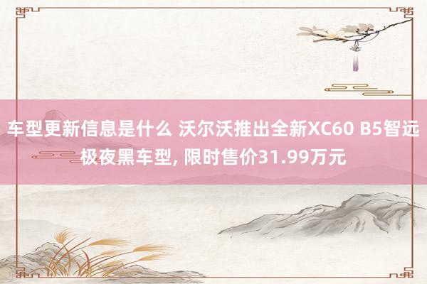 车型更新信息是什么 沃尔沃推出全新XC60 B5智远极夜黑车型, 限时售价31.99万元