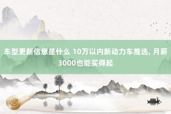 车型更新信息是什么 10万以内新动力车推选, 月薪3000也能买得起