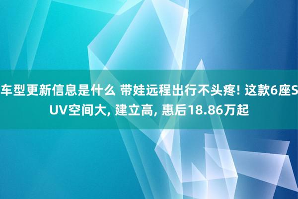 车型更新信息是什么 带娃远程出行不头疼! 这款6座SUV空间大, 建立高, 惠后18.86万起