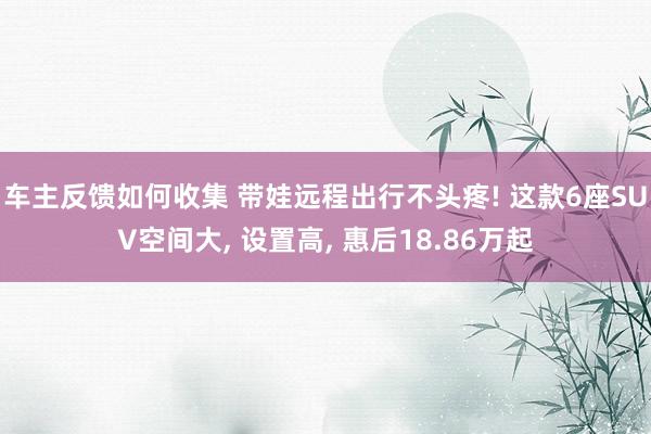 车主反馈如何收集 带娃远程出行不头疼! 这款6座SUV空间大, 设置高, 惠后18.86万起