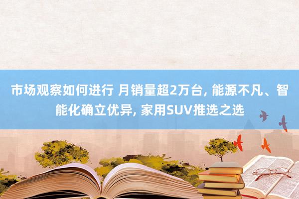 市场观察如何进行 月销量超2万台, 能源不凡、智能化确立优异, 家用SUV推选之选