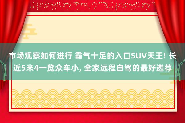 市场观察如何进行 霸气十足的入口SUV天王! 长近5米4一览众车小, 全家远程自驾的最好遴荐