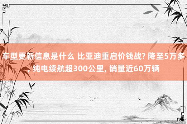 车型更新信息是什么 比亚迪重启价钱战? 降至5万多, 纯电续航超300公里, 销量近60万辆