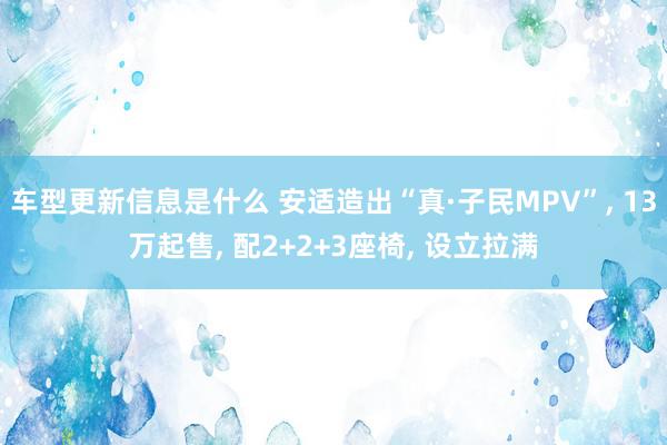 车型更新信息是什么 安适造出“真·子民MPV”, 13万起售, 配2+2+3座椅, 设立拉满