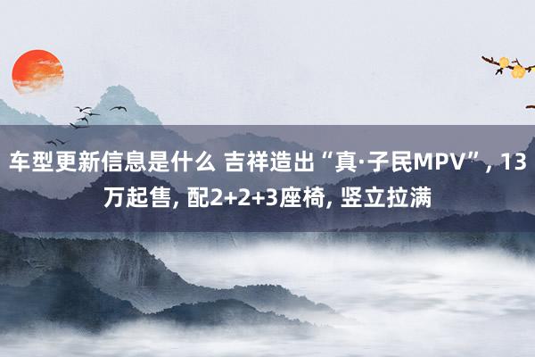 车型更新信息是什么 吉祥造出“真·子民MPV”, 13万起售, 配2+2+3座椅, 竖立拉满