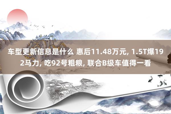 车型更新信息是什么 惠后11.48万元, 1.5T爆192马力, 吃92号粗粮, 联合B级车值得一看