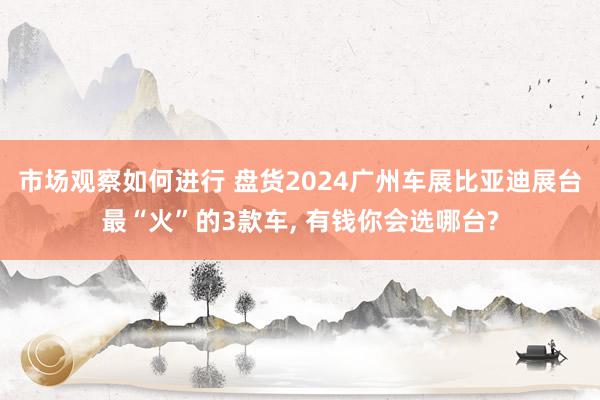 市场观察如何进行 盘货2024广州车展比亚迪展台最“火”的3款车, 有钱你会选哪台?