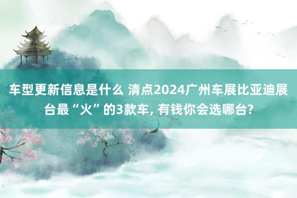 车型更新信息是什么 清点2024广州车展比亚迪展台最“火”的3款车, 有钱你会选哪台?