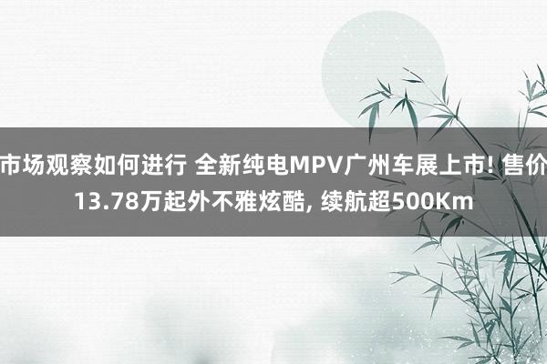 市场观察如何进行 全新纯电MPV广州车展上市! 售价13.78万起外不雅炫酷, 续航超500Km