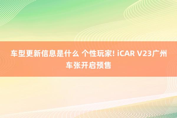 车型更新信息是什么 个性玩家! iCAR V23广州车张开启预售