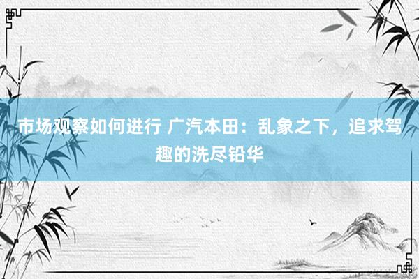 市场观察如何进行 广汽本田：乱象之下，追求驾趣的洗尽铅华