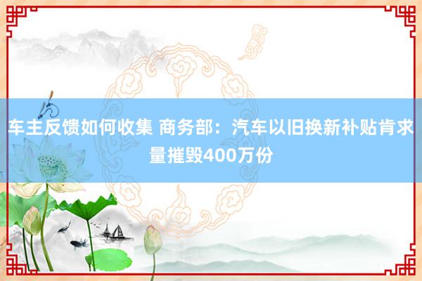 车主反馈如何收集 商务部：汽车以旧换新补贴肯求量摧毁400万份