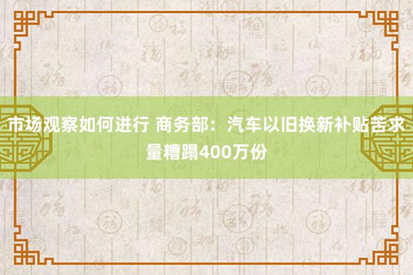 市场观察如何进行 商务部：汽车以旧换新补贴苦求量糟蹋400万份