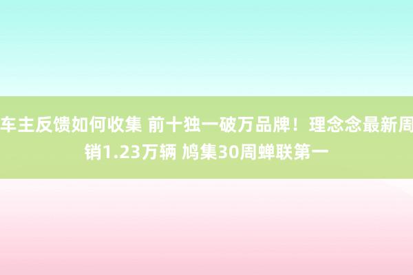 车主反馈如何收集 前十独一破万品牌！理念念最新周销1.23万辆 鸠集30周蝉联第一