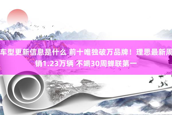 车型更新信息是什么 前十唯独破万品牌！理思最新周销1.23万辆 不竭30周蝉联第一