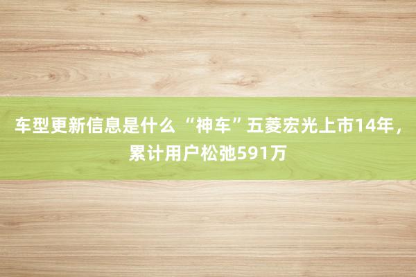 车型更新信息是什么 “神车”五菱宏光上市14年，累计用户松弛591万