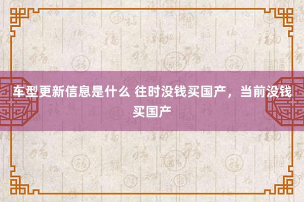 车型更新信息是什么 往时没钱买国产，当前没钱买国产