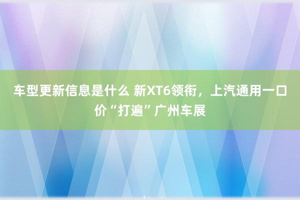 车型更新信息是什么 新XT6领衔，上汽通用一口价“打遍”广州车展