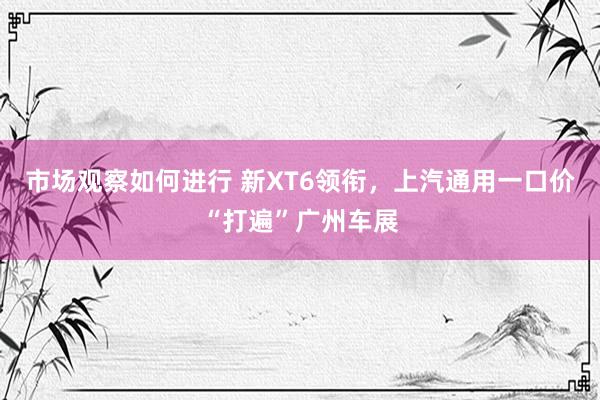 市场观察如何进行 新XT6领衔，上汽通用一口价“打遍”广州车展