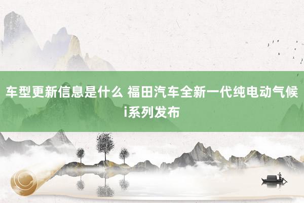 车型更新信息是什么 福田汽车全新一代纯电动气候i系列发布