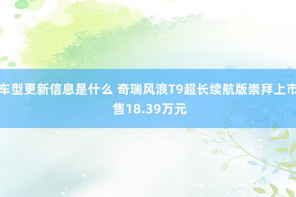 车型更新信息是什么 奇瑞风浪T9超长续航版崇拜上市 售18.39万元