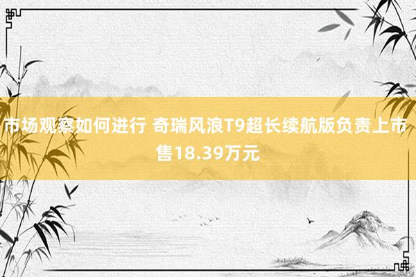 市场观察如何进行 奇瑞风浪T9超长续航版负责上市 售18.39万元